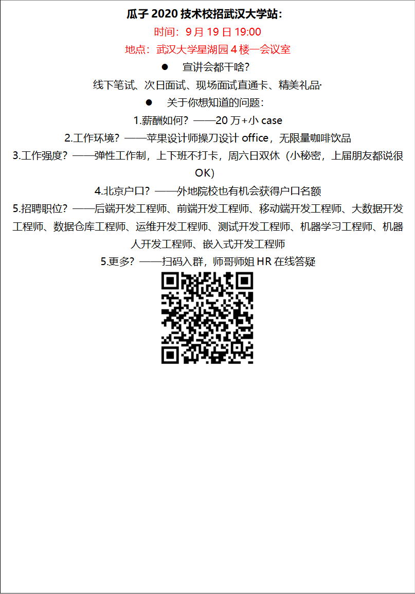 瓜子2020技术校招威廉希尔站：时间：9月19日19:00地点：威廉希尔星湖园4楼一会议室l 宣讲会都干啥？线下笔试、次日面试、现场面试直通卡、精美礼品·········l 关于你想知道的问题：1.薪酬如何？——20万+小case2.工作环境？——苹果设计师操刀设计office，无限量咖啡饮品3.工作强度？——弹性工作制，上下班不打卡，周六日双休（小秘密，上届朋友都说很OK）4.北京户口？——外地院校也有机会获得户口名额5.招聘职位？——后端开发工程师、前端开发工程师、移动端开发工程师、大数据开发工程师、数据仓库工程师、运维开发工程师、测试开发工程师、机器学习工程师、机器人开发工程师、嵌入式开发工程师5.更多？——扫码入群，师哥师姐HR在线答疑 